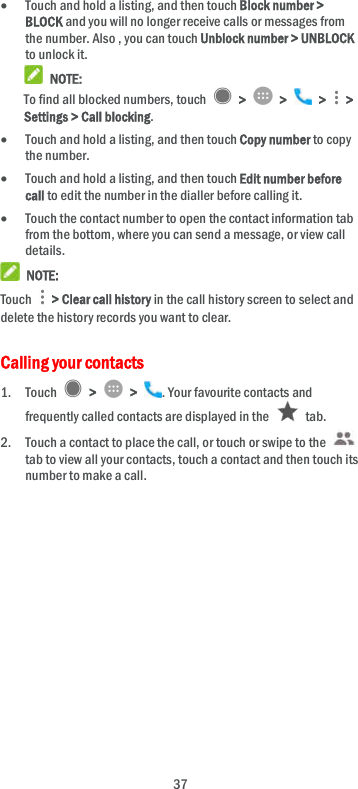  37  Touch and hold a listing, and then touch Block number &gt; BLOCK and you will no longer receive calls or messages from the number. Also , you can touch Unblock number &gt; UNBLOCK to unlock it.  NOTE: To find all blocked numbers, touch    &gt;    &gt;    &gt;    &gt; Settings &gt; Call blocking.  Touch and hold a listing, and then touch Copy number to copy the number.  Touch and hold a listing, and then touch Edit number before call to edit the number in the dialler before calling it.  Touch the contact number to open the contact information tab from the bottom, where you can send a message, or view call details.  NOTE: Touch    &gt; Clear call history in the call history screen to select and delete the history records you want to clear. Calling your contacts 1. Touch    &gt;    &gt;  . Your favourite contacts and frequently called contacts are displayed in the    tab. 2. Touch a contact to place the call, or touch or swipe to the   tab to view all your contacts, touch a contact and then touch its number to make a call.  