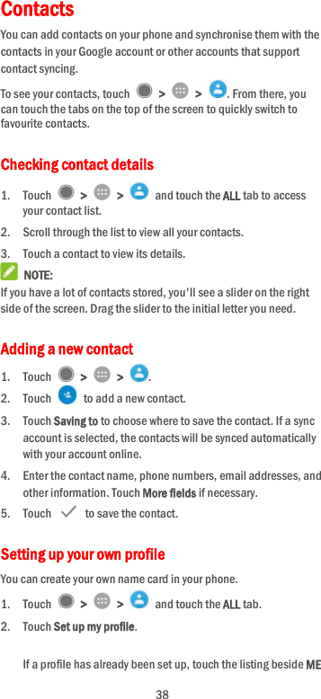  38 Contacts   You can add contacts on your phone and synchronise them with the contacts in your Google account or other accounts that support contact syncing. To see your contacts, touch    &gt;    &gt;  . From there, you can touch the tabs on the top of the screen to quickly switch to favourite contacts. Checking contact details 1. Touch    &gt;    &gt;    and touch the ALL tab to access your contact list. 2. Scroll through the list to view all your contacts. 3. Touch a contact to view its details.  NOTE: If you have a lot of contacts stored, you&apos;ll see a slider on the right side of the screen. Drag the slider to the initial letter you need. Adding a new contact 1. Touch    &gt;    &gt;  . 2. Touch    to add a new contact. 3. Touch Saving to to choose where to save the contact. If a sync account is selected, the contacts will be synced automatically with your account online. 4. Enter the contact name, phone numbers, email addresses, and other information. Touch More fields if necessary. 5. Touch   to save the contact. Setting up your own profile You can create your own name card in your phone. 1. Touch    &gt;    &gt;    and touch the ALL tab. 2. Touch Set up my profile.  If a profile has already been set up, touch the listing beside ME 