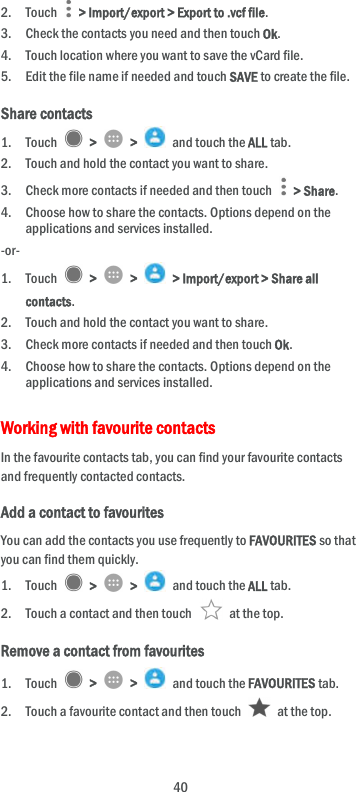  40 2. Touch    &gt; Import/export &gt; Export to .vcf file. 3. Check the contacts you need and then touch Ok. 4. Touch location where you want to save the vCard file. 5. Edit the file name if needed and touch SAVE to create the file. Share contacts 1. Touch    &gt;    &gt;    and touch the ALL tab. 2. Touch and hold the contact you want to share. 3. Check more contacts if needed and then touch    &gt; Share. 4. Choose how to share the contacts. Options depend on the applications and services installed. -or- 1. Touch    &gt;    &gt;    &gt; Import/export &gt; Share all contacts. 2. Touch and hold the contact you want to share. 3. Check more contacts if needed and then touch Ok. 4. Choose how to share the contacts. Options depend on the applications and services installed. Working with favourite contacts In the favourite contacts tab, you can find your favourite contacts and frequently contacted contacts. Add a contact to favourites You can add the contacts you use frequently to FAVOURITES so that you can find them quickly. 1. Touch    &gt;    &gt;    and touch the ALL tab. 2. Touch a contact and then touch    at the top. Remove a contact from favourites 1. Touch    &gt;    &gt;    and touch the FAVOURITES tab. 2. Touch a favourite contact and then touch    at the top. 