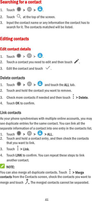  41 Searching for a contact 1. Touch    &gt;    &gt;  . 2. Touch    at the top of the screen. 3. Input the contact name or any information the contact has to search for it. The contacts matched will be listed. Editing contacts Edit contact details 1. Touch    &gt;    &gt;  . 2. Touch a contact you need to edit and then touch  . 3. Edit the contact and touch  . Delete contacts 1. Touch    &gt;    &gt;    and touch the ALL tab. 2. Touch and hold the contact you want to remove. 3. Check more contacts if needed and then touch    &gt; Delete. 4. Touch OK to confirm. Link contacts As your phone synchronises with multiple online accounts, you may see duplicate entries for the same contact. You can link all the separate information of a contact into one entry in the contacts list. 1. Touch    &gt;    &gt;    &gt; ALL. 2. Touch and hold a contact entry, and then check the contacts that you want to link. 3. Touch    &gt; Link. 4. Touch LINK to confirm. You can repeat these steps to link another contact.  NOTE: You can also merge all duplicate contacts. Touch    &gt; Merge contacts from the Contacts screen, check the contacts you want to merge and touch  . The merged contacts cannot be separated. 