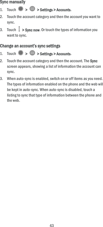  43 Sync manually 1. Touch    &gt;   &gt; Settings &gt; Accounts. 2. Touch the account category and then the account you want to sync. 3. Touch    &gt; Sync now. Or touch the types of information you want to sync. Change an account’s sync settings 1. Touch    &gt;   &gt; Settings &gt; Accounts. 2. Touch the account category and then the account. The Sync screen appears, showing a list of information the account can sync. 3. When auto-sync is enabled, switch on or off items as you need. The types of information enabled on the phone and the web will be kept in auto-sync. When auto-sync is disabled, touch a listing to sync that type of information between the phone and the web. 