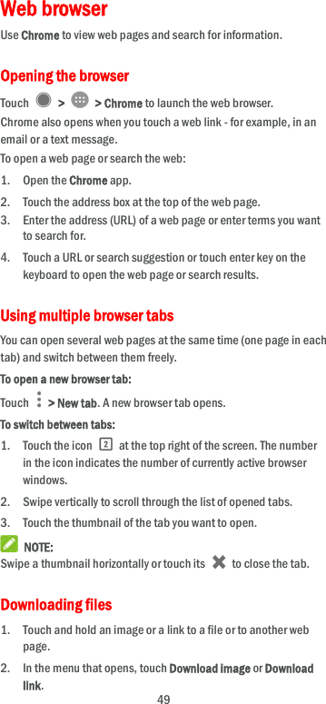 49 Web browser Use Chrome to view web pages and search for information. Opening the browser Touch    &gt;   &gt; Chrome to launch the web browser. Chrome also opens when you touch a web link - for example, in an email or a text message.   To open a web page or search the web: 1. Open the Chrome app. 2. Touch the address box at the top of the web page. 3. Enter the address (URL) of a web page or enter terms you want to search for. 4. Touch a URL or search suggestion or touch enter key on the keyboard to open the web page or search results. Using multiple browser tabs You can open several web pages at the same time (one page in each tab) and switch between them freely. To open a new browser tab: Touch    &gt; New tab. A new browser tab opens. To switch between tabs: 1. Touch the icon    at the top right of the screen. The number in the icon indicates the number of currently active browser windows. 2. Swipe vertically to scroll through the list of opened tabs. 3. Touch the thumbnail of the tab you want to open.  NOTE: Swipe a thumbnail horizontally or touch its    to close the tab. Downloading files 1. Touch and hold an image or a link to a file or to another web page.   2. In the menu that opens, touch Download image or Download link. 