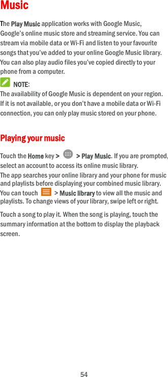  54 Music The Play Music application works with Google Music, Google’s online music store and streaming service. You can stream via mobile data or Wi-Fi and listen to your favourite songs that you’ve added to your online Google Music library. You can also play audio files you’ve copied directly to your phone from a computer.  NOTE: The availability of Google Music is dependent on your region. If it is not available, or you don’t have a mobile data or Wi-Fi connection, you can only play music stored on your phone. Playing your music   Touch the Home key &gt;    &gt; Play Music. If you are prompted, select an account to access its online music library. The app searches your online library and your phone for music and playlists before displaying your combined music library. You can touch    &gt; Music library to view all the music and playlists. To change views of your library, swipe left or right. Touch a song to play it. When the song is playing, touch the summary information at the bottom to display the playback screen.          