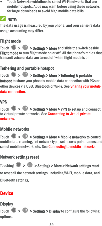  59  Touch Network restrictions to select Wi-Fi networks that are mobile hotspots. Apps may warn before using these networks for large downloads to avoid high mobile data bills.  NOTE: The data usage is measured by your phone, and your carrier’s data usage accounting may differ. Flight mode Touch    &gt;    &gt; Settings &gt; More and slide the switch beside Flight mode to turn flight mode on or off. All the phone’s radios that transmit voice or data are turned off when flight mode is on. Tethering and portable hotspot Touch    &gt;    &gt; Settings &gt; More &gt; Tethering &amp; portable hotspot to share your phone’s mobile data connection with PCs or other devices via USB, Bluetooth or Wi-Fi. See Sharing your mobile data connection. VPN Touch    &gt;    &gt; Settings &gt; More &gt; VPN to set up and connect to virtual private networks. See Connecting to virtual private networks. Mobile networks Touch    &gt;    &gt; Settings &gt; More &gt; Mobile networks to control mobile data roaming, set network type, set access point names and select mobile network, etc. See Connecting to mobile networks. Network settings reset Touching    &gt;    &gt; Settings &gt; More &gt; Network settings reset to reset all the network settings, including Wi-Fi, mobile data, and Bluetooth settings.   Device Display Touch    &gt;    &gt; Settings &gt; Display to configure the following options. 