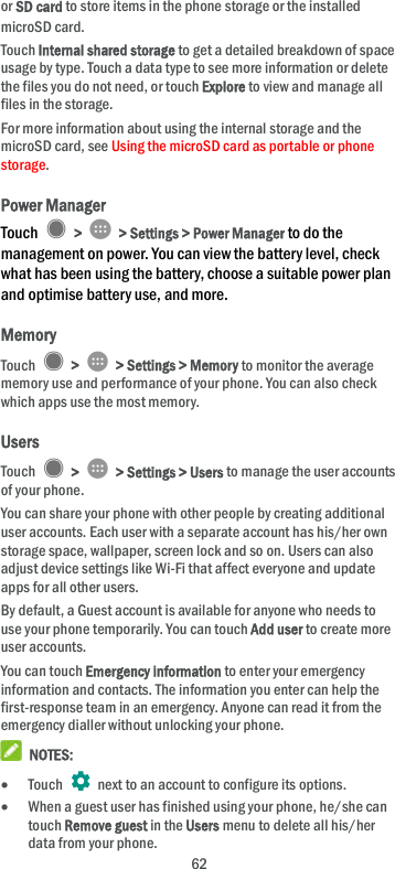 62 or SD card to store items in the phone storage or the installed microSD card. Touch Internal shared storage to get a detailed breakdown of space usage by type. Touch a data type to see more information or delete the files you do not need, or touch Explore to view and manage all files in the storage. For more information about using the internal storage and the microSD card, see Using the microSD card as portable or phone storage. Power Manager Touch    &gt;    &gt; Settings &gt; Power Manager to do the management on power. You can view the battery level, check what has been using the battery, choose a suitable power plan and optimise battery use, and more. Memory Touch    &gt;    &gt; Settings &gt; Memory to monitor the average memory use and performance of your phone. You can also check which apps use the most memory. Users Touch    &gt;    &gt; Settings &gt; Users to manage the user accounts of your phone. You can share your phone with other people by creating additional user accounts. Each user with a separate account has his/her own storage space, wallpaper, screen lock and so on. Users can also adjust device settings like Wi-Fi that affect everyone and update apps for all other users. By default, a Guest account is available for anyone who needs to use your phone temporarily. You can touch Add user to create more user accounts. You can touch Emergency information to enter your emergency information and contacts. The information you enter can help the first-response team in an emergency. Anyone can read it from the emergency dialler without unlocking your phone.  NOTES:  Touch    next to an account to configure its options.  When a guest user has finished using your phone, he/she can touch Remove guest in the Users menu to delete all his/her data from your phone. 