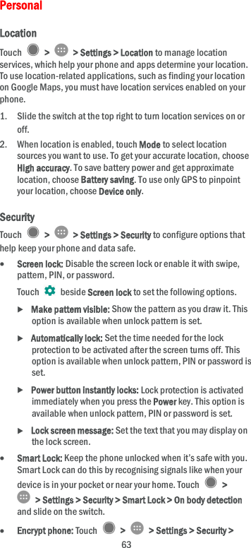  63 Personal Location Touch    &gt;    &gt; Settings &gt; Location to manage location services, which help your phone and apps determine your location. To use location-related applications, such as finding your location on Google Maps, you must have location services enabled on your phone. 1. Slide the switch at the top right to turn location services on or off. 2. When location is enabled, touch Mode to select location sources you want to use. To get your accurate location, choose High accuracy. To save battery power and get approximate location, choose Battery saving. To use only GPS to pinpoint your location, choose Device only. Security Touch    &gt;    &gt; Settings &gt; Security to configure options that help keep your phone and data safe.  Screen lock: Disable the screen lock or enable it with swipe, pattern, PIN, or password. Touch    beside Screen lock to set the following options.  Make pattern visible: Show the pattern as you draw it. This option is available when unlock pattern is set.  Automatically lock: Set the time needed for the lock protection to be activated after the screen turns off. This option is available when unlock pattern, PIN or password is set.  Power button instantly locks: Lock protection is activated immediately when you press the Power key. This option is available when unlock pattern, PIN or password is set.  Lock screen message: Set the text that you may display on the lock screen.  Smart Lock: Keep the phone unlocked when it’s safe with you. Smart Lock can do this by recognising signals like when your device is in your pocket or near your home. Touch    &gt;   &gt; Settings &gt; Security &gt; Smart Lock &gt; On body detection and slide on the switch.  Encrypt phone: Touch    &gt;    &gt; Settings &gt; Security &gt; 
