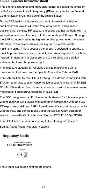  72 FCC RF Exposure Information (SAR) This phone is designed and manufactured not to exceed the emission limits for exposure to radio frequency (RF) energy set by the Federal Communications Commission of the United States. During SAR testing, this device was set to transmit at its highest certified power level in all tested frequency bands, and placed in positions that simulate RF exposure in usage against the head with no separation, and near the body with the separation of 10 mm. Although the SAR is determined at the highest certified power level, the actual SAR level of the device while operating can be well below the maximum value. This is because the phone is designed to operate at multiple power levels so as to use only the power required to reach the network. In general, the closer you are to a wireless base station antenna, the lower the power output. The exposure standard for wireless devices employing a unit of measurement is known as the Specific Absorption Rate, or SAR. The SAR limit set by the FCC is 1.6W/kg. This device is complied with SAR for general population /uncontrolled exposure limits in ANSI/IEEE C95.1-1992 and had been tested in accordance with the measurement methods and procedures specified in IEEE1528. The FCC has granted an Equipment Authorization for this model phone with all reported SAR levels evaluated as in compliance with the FCC RF exposure guidelines. SAR information on this model phone is on file with the FCC and can be found under the Display Grant section of www.fcc.gov/oet/ea/fccid after searching on FCC ID: SRQ-VFD520. The FCC ID can be found according to the fllowing introduction: Setting-About Phone-Regulatory Labels.       The e-label is a screen shot on the phone.   