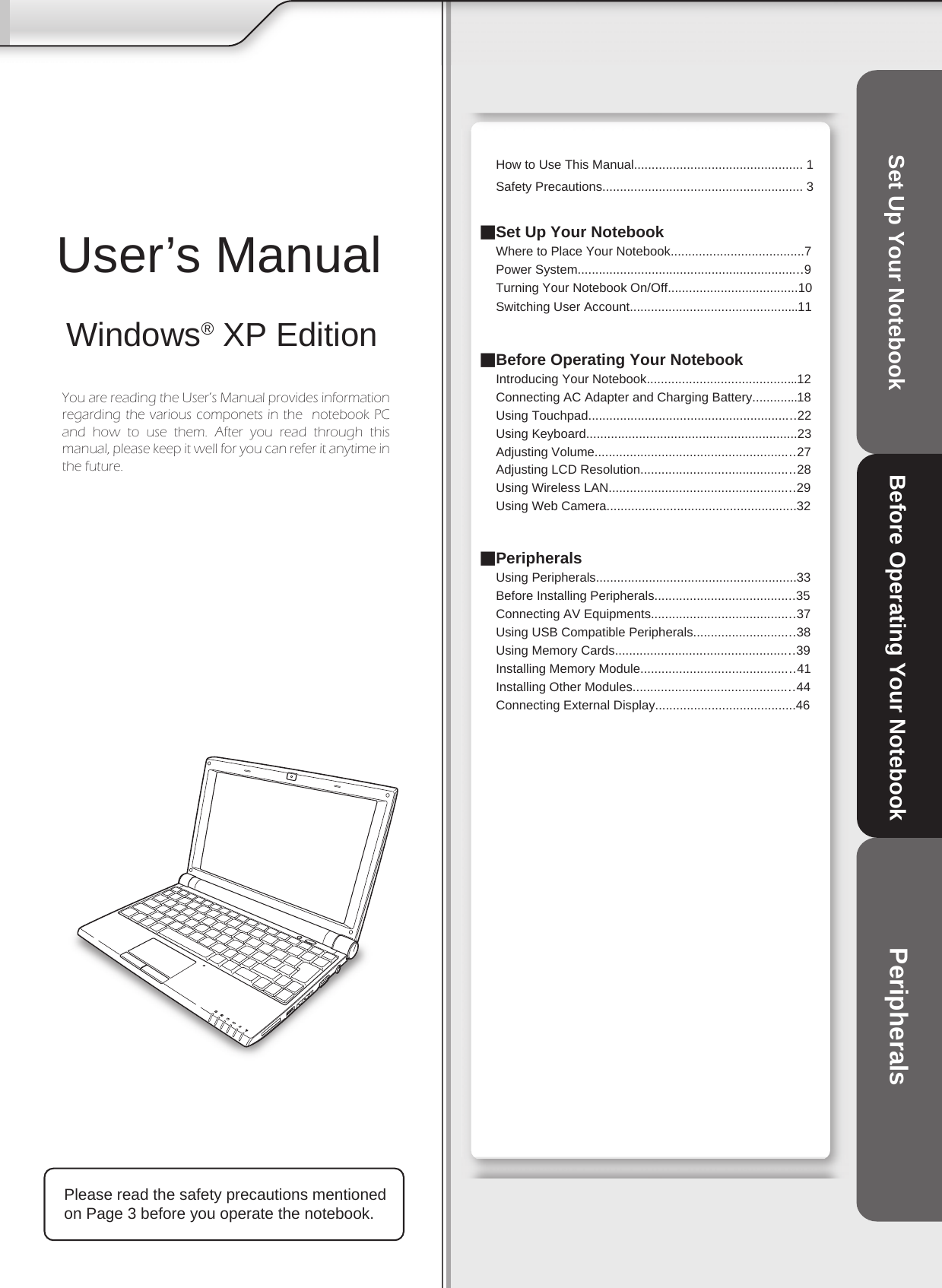    How to Use This Manual................................................ 1Safety Precautions......................................................... 3■Set Up Your Notebook Where to Place Your Notebook......................................7Power System................................................................9Turning Your Notebook On/Off.....................................10Switching User Account................................................11■Before Operating Your NotebookIntroducing Your Notebook...........................................12Connecting AC Adapter and Charging Battery.............18Using Touchpad...........................................................22Using Keyboard............................................................23Adjusting Volume.........................................................27Adjusting LCD Resolution............................................28Using Wireless LAN.....................................................29Using Web Camera......................................................32■PeripheralsUsing Peripherals.........................................................33Before Installing Peripherals........................................35Connecting AV Equipments.........................................37Using USB Compatible Peripherals.............................38Using Memory Cards...................................................39Installing Memory Module............................................41Installing Other Modules..............................................44Connecting External Display........................................46Please read the safety precautions mentioned on Page 3 before you operate the notebook.User’s ManualWindows® XP EditionSet Up Your Notebook Before Operating Your Notebook PeripheralsYou are reading the User’s Manual provides information regarding the various componets in the  notebook PC and  how  to  use  them.  After  you  read  through  this manual, please keep it well for you can refer it anytime in the future.