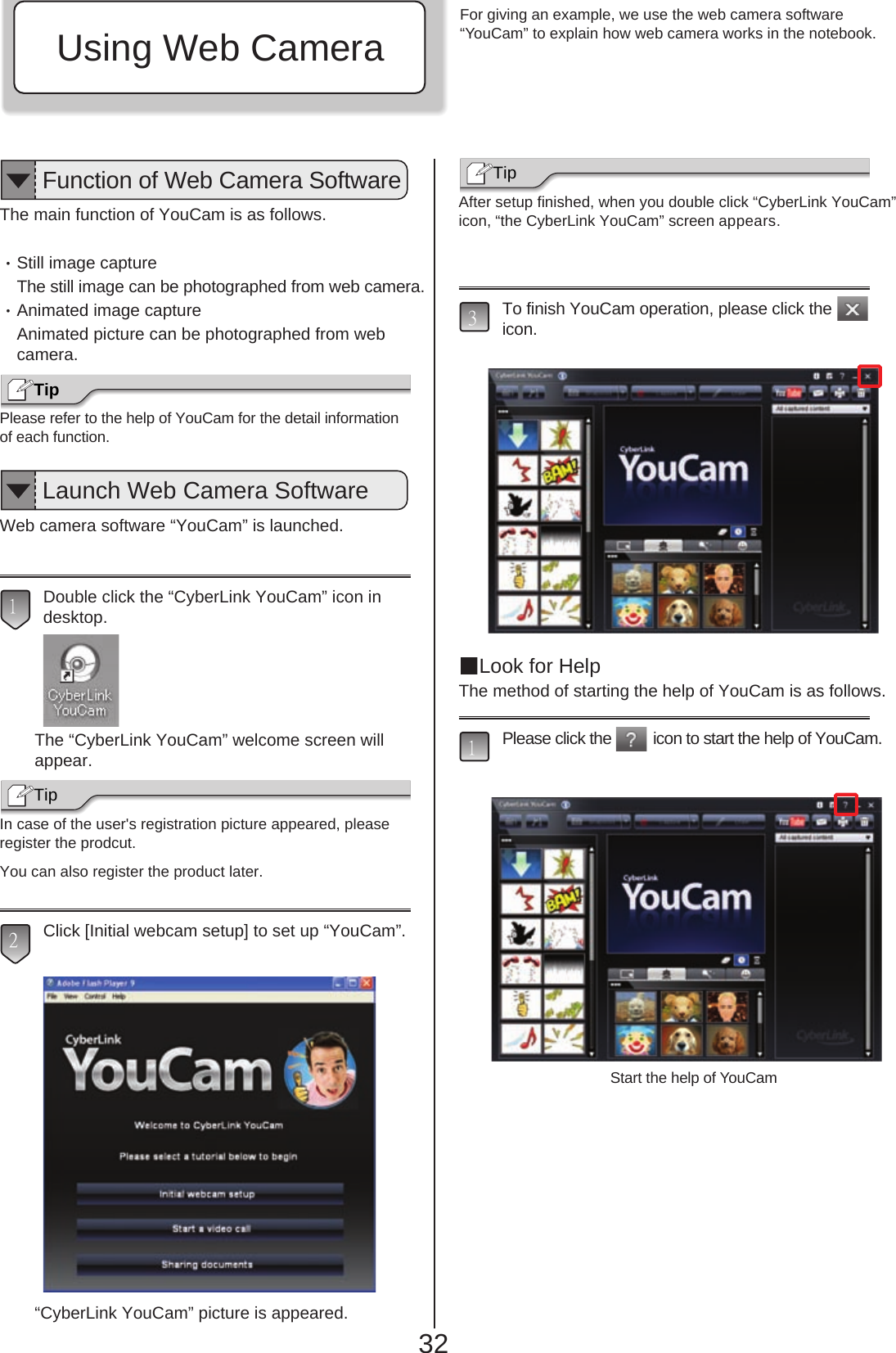 Using Web CameraBefore Operating Your Notebook32The main function of YouCam is as follows.・Still image captureThe still image can be photographed from web camera.・Animated image captureAnimated picture can be photographed from webcamera.Please refer to the help of YouCam for the detail informationof each function.Web camera software “YouCam” is launched.Double click the “CyberLink YouCam” icon in desktop.The “CyberLink YouCam” welcome screen willappear.In case of the user&apos;s registration picture appeared, pleaseregister the prodcut.You can also register the product later.Click [Initial webcam setup] to set up “YouCam”.“CyberLink YouCam” picture is appeared.After setup finished, when you double click “CyberLink YouCam” icon, “the CyberLink YouCam” screen appears.To finish YouCam operation, please click theicon. Look for HelpThe method of starting the help of YouCam is as follows.Please click the          icon to start the help of YouCam. 13Tip2Tip 1TipFunction of Web Camera SoftwareLaunch Web Camera SoftwareFor giving an example, we use the web camera software“YouCam” to explain how web camera works in the notebook.Start the help of YouCam