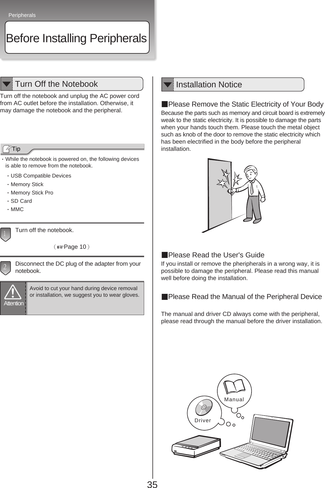Peripherals35Before Installing PeripheralsTurn off the notebook and unplug the AC power cordfrom AC outlet before the installation. Otherwise, itmay damage the notebook and the peripheral.・While the notebook is powered on, the following devicesis able to remove from the notebook.・USB Compatible Devices・Memory Stick・Memory Stick Pro・SD Card・MMCTurn off the notebook.（Page 10）Disconnect the DC plug of the adapter from yournotebook.周辺機器を取り付けます。Please Remove the Static Electricity of Your BodyBecause the parts such as memory and circuit board is extremelyweak to the static electricity. It is possible to damage the partswhen your hands touch them. Please touch the metal objectsuch as knob of the door to remove the static electricity whichhas been electrified in the body before the peripheralinstallation.Please Read the User&apos;s GuideIf you install or remove the pheripherals in a wrong way, it ispossible to damage the peripheral. Please read this manualwell before doing the installation.Please Read the Manual of the Peripheral DeviceThe manual and driver CD always come with the peripheral,please read through the manual before the driver installation.Manual321TipTurn Off the NotebookAttentionAvoid to cut your hand during device removalor installation, we suggest you to wear gloves.Installation NoticeDriver