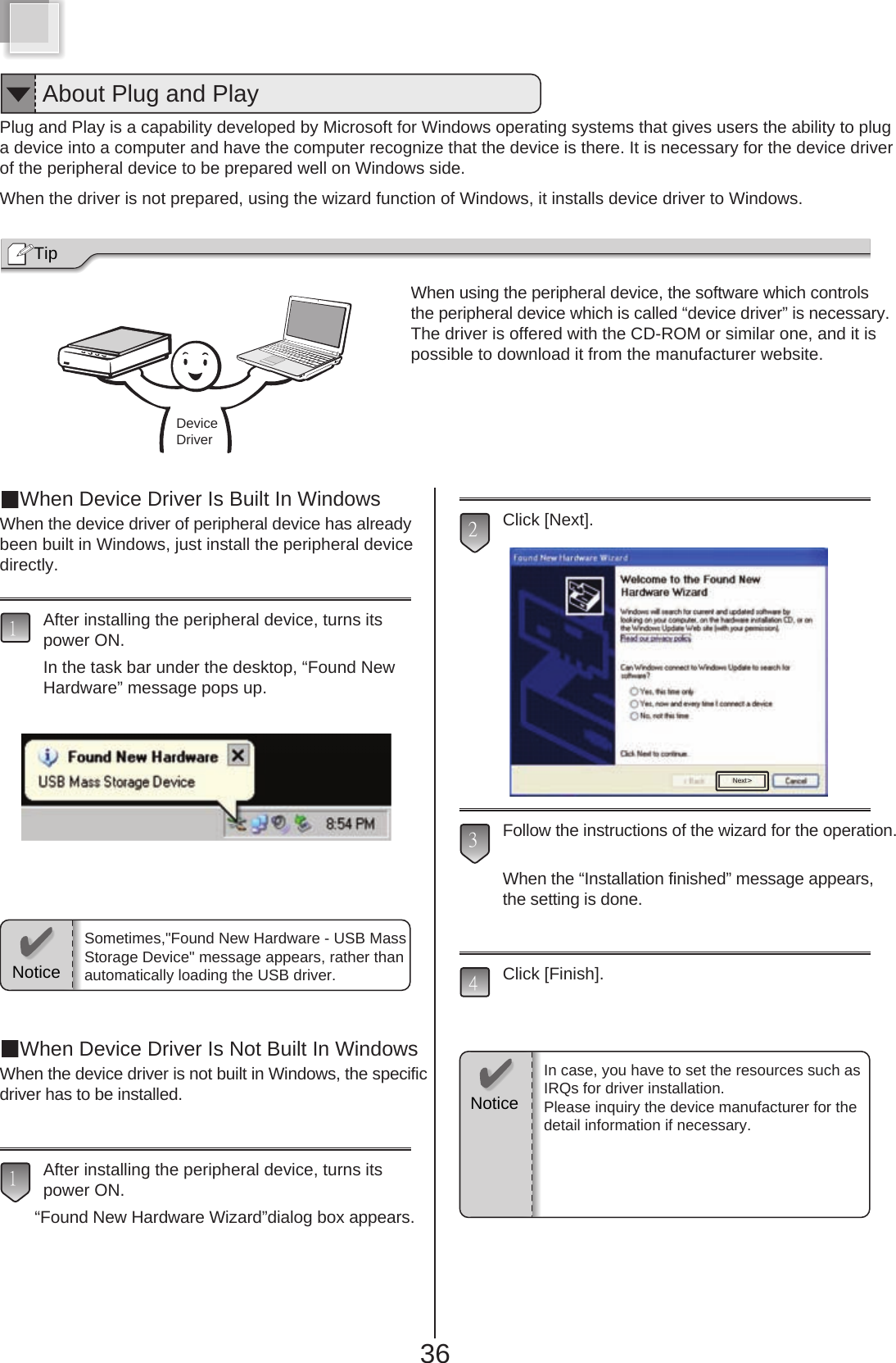 36Plug and Play is a capability developed by Microsoft for Windows operating systems that gives users the ability to pluga device into a computer and have the computer recognize that the device is there. It is necessary for the device driverof the peripheral device to be prepared well on Windows side.When the driver is not prepared, using the wizard function of Windows, it installs device driver to Windows.When using the peripheral device, the software which controlsthe peripheral device which is called “device driver” is necessary.The driver is offered with the CD-ROM or similar one, and it ispossible to download it from the manufacturer website.Tip When Device Driver Is Built In WindowsWhen the device driver of peripheral device has alreadybeen built in Windows, just install the peripheral devicedirectly.After installing the peripheral device, turns itspower ON.In the task bar under the desktop, “Found New Hardware” message pops up.When Device Driver Is Not Built In WindowsWhen the device driver is not built in Windows, the specificdriver has to be installed.After installing the peripheral device, turns itspower ON.“Found New Hardware Wizard”dialog box appears.Click [Next].Follow the instructions of the wizard for the operation.When the “Installation finished” message appears,the setting is done.Click [Finish].43211NoticeSometimes,&quot;Found New Hardware - USB MassStorage Device&quot; message appears, rather thanautomatically loading the USB driver.In case, you have to set the resources such asIRQs for driver installation.Please inquiry the device manufacturer for thedetail information if necessary.About Plug and PlayDeviceDriverNext&gt;Notice