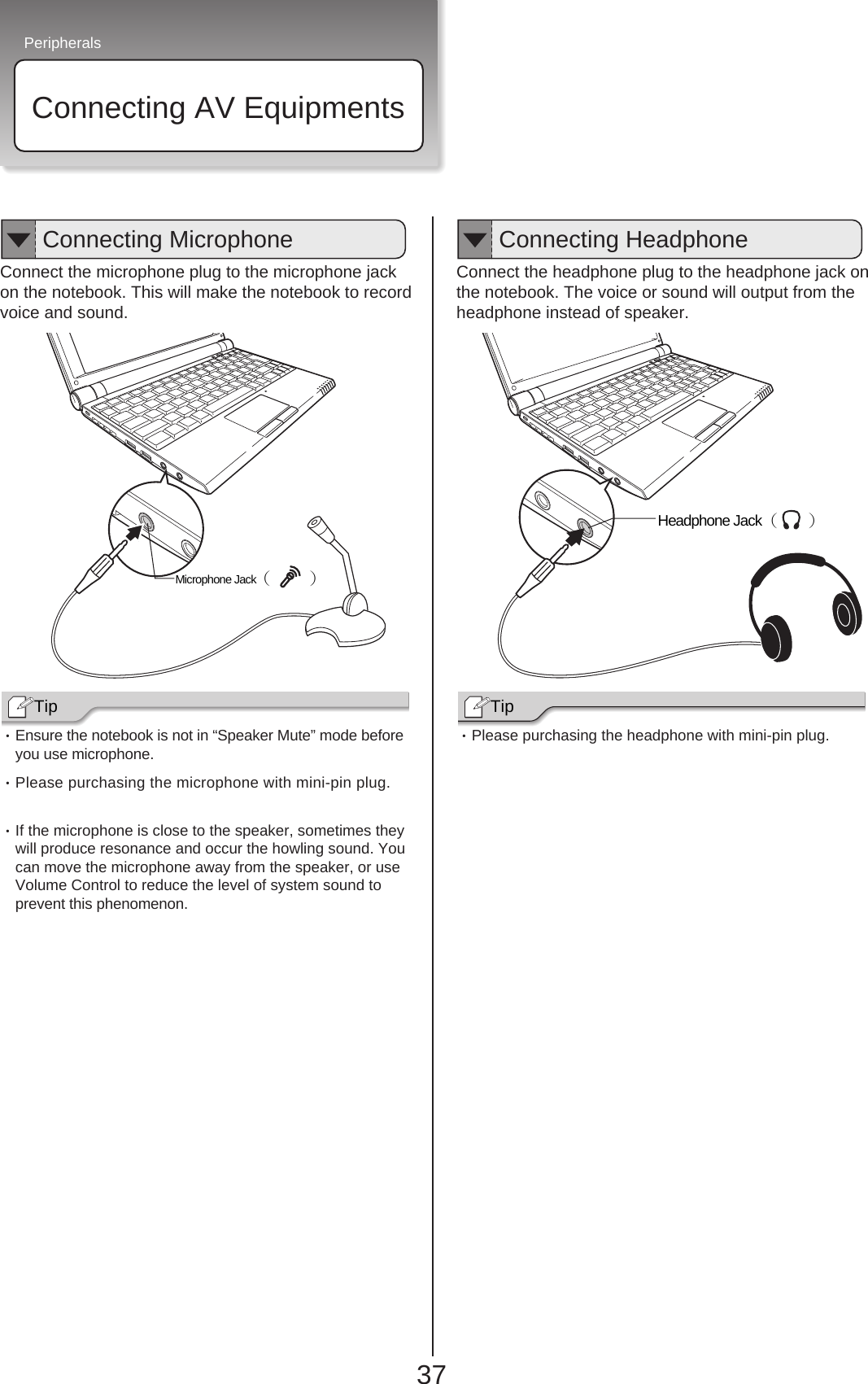 Peripherals37Connecting AV Equipments・Ensure the notebook is not in “Speaker Mute” mode beforeyou use microphone.・Please purchasing the microphone with mini-pin plug.・If the microphone is close to the speaker, sometimes theywill produce resonance and occur the howling sound. Youcan move the microphone away from the speaker, or useVolume Control to reduce the level of system sound to prevent this phenomenon.Connect the headphone plug to the headphone jack onthe notebook. The voice or sound will output from theheadphone instead of speaker.・Please purchasing the headphone with mini-pin plug.Connect the microphone plug to the microphone jackon the notebook. This will make the notebook to recordvoice and sound.Tip Headphone Jack（ 　） Tip Microphone Jack（ 　 ） Connecting Microphone Connecting Headphone