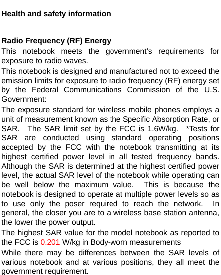    Health and safety information  Radio Frequency (RF) Energy This notebook meets the government’s requirements for exposure to radio waves. This notebook is designed and manufactured not to exceed the emission limits for exposure to radio frequency (RF) energy set by the Federal Communications Commission of the U.S. Government: The exposure standard for wireless mobile phones employs a unit of measurement known as the Specific Absorption Rate, or SAR.  The SAR limit set by the FCC is 1.6W/kg.  *Tests for SAR are conducted using standard operating positions accepted by the FCC with the notebook transmitting at its highest certified power level in all tested frequency bands.  Although the SAR is determined at the highest certified power level, the actual SAR level of the notebook while operating can be well below the maximum value.  This is because the notebook is designed to operate at multiple power levels so as to use only the poser required to reach the network.  In general, the closer you are to a wireless base station antenna, the lower the power output. The highest SAR value for the model notebook as reported to the FCC is 0.201 W/kg in Body-worn measurements While there may be differences between the SAR levels of various notebook and at various positions, they all meet the government requirement. 