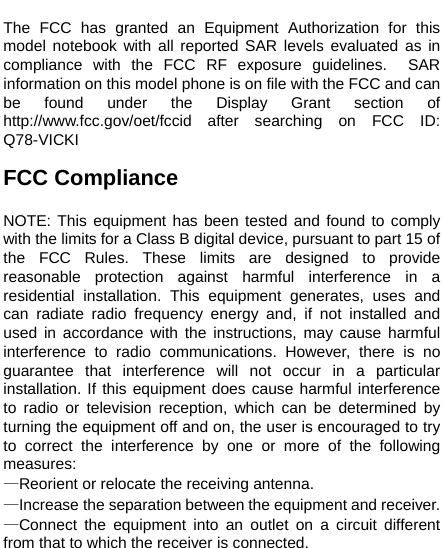    The FCC has granted an Equipment Authorization for this model notebook with all reported SAR levels evaluated as in compliance with the FCC RF exposure guidelines.  SAR information on this model phone is on file with the FCC and can be found under the Display Grant section of http://www.fcc.gov/oet/fccid after searching on FCC ID: Q78-VICKI  FCC Compliance  NOTE: This equipment has been tested and found to comply with the limits for a Class B digital device, pursuant to part 15 of the FCC Rules. These limits are designed to provide reasonable protection against harmful interference in a residential installation. This equipment generates, uses and can radiate radio frequency energy and, if not installed and used in accordance with the instructions, may cause harmful interference to radio communications. However, there is no guarantee that interference will not occur in a particular installation. If this equipment does cause harmful interference to radio or television reception, which can be determined by turning the equipment off and on, the user is encouraged to try to correct the interference by one or more of the following measures: —Reorient or relocate the receiving antenna. —Increase the separation between the equipment and receiver. —Connect the equipment into an outlet on a circuit different from that to which the receiver is connected. 