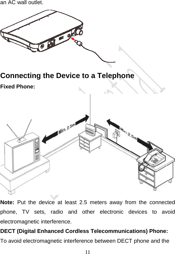                                     11an AC wall outlet.  Connecting the Device to a Telephone Fixed Phone:  Note: Put the device at least 2.5 meters away from the connected phone, TV sets, radio and other electronic devices to avoid electromagnetic interference. DECT (Digital Enhanced Cordless Telecommunications) Phone:  To avoid electromagnetic interference between DECT phone and the 