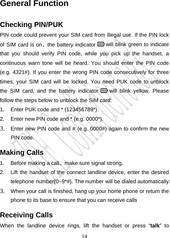                                     14General Function Checking PIN/PUK PIN code could prevent your SIM card from illegal use. If the PIN lock of SIM card is on，the battery indicator   will blink green to indicate that you should verify PIN code, while you pick up the handset, a continuous warn tone will be heard. You should enter the PIN code (e.g. 4321#). If you enter the wrong PIN code consecutively for three times, your SIM card will be locked. You need PUK code to unblock the SIM card, and the battery indicator   will blink yellow. Please follow the steps below to unblock the SIM card: 1.  Enter PUK code and * (123456789*). 2.  Enter new PIN code and * (e.g. 0000*). 3. Enter new PIN code and # (e.g. 0000#) again to confirm the new PIN code. Making Calls 1.  Before making a call，make sure signal strong. 2.  Lift the handset of the connect landline device, enter the desired telephone number(0~9*#). The number will be dialed automatically. 3. When your call is finished, hang up your home phone or return the phone to its base to ensure that you can receive calls Receiving Calls When the landline device rings, lift the handset or press “talk” to 