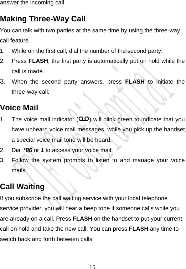                                     15answer the incoming call. Making Three-Way Call You can talk with two parties at the same time by using the three-way call feature. 1.  While on the first call, dial the number of the second party. 2. Press FLASH, the first party is automatically put on hold while the call is made. 3.  When the second party answers, press FLASH to initiate the three-way call. Voice Mail 1.  The voice mail indicator ( ) will blink green to indicate that you have unheard voice mail messages, while you pick up the handset, a special voice mail tone will be heard. 2. Dial *86 or 1 to access your voice mail; 3.  Follow the system prompts to listen to and manage your voice mails. Call Waiting If you subscribe the call waiting service with your local telephone service provider, you will hear a beep tone if someone calls while you are already on a call. Press FLASH on the handset to put your current call on hold and take the new call. You can press FLASH any time to switch back and forth between calls. 