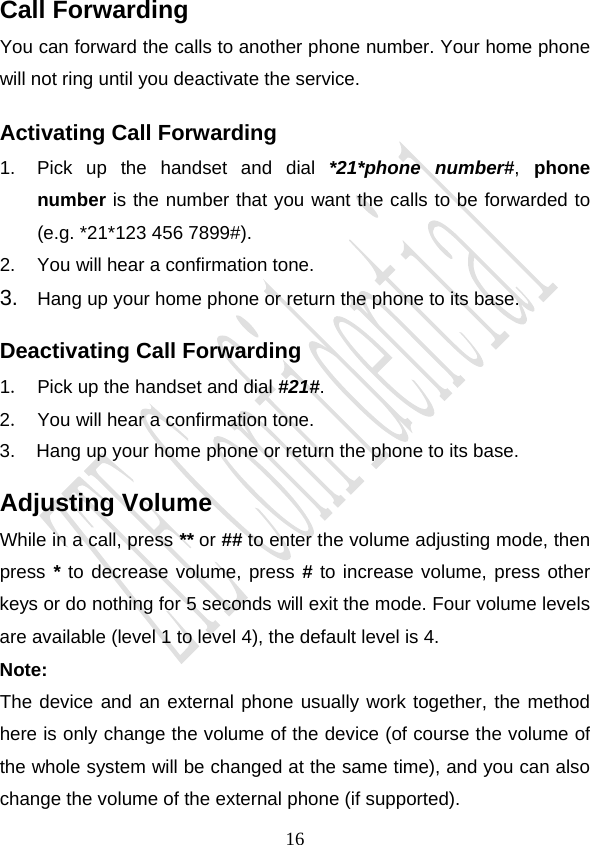                                     16Call Forwarding You can forward the calls to another phone number. Your home phone will not ring until you deactivate the service. Activating Call Forwarding 1.  Pick up the handset and dial *21*phone number#, phone number is the number that you want the calls to be forwarded to (e.g. *21*123 456 7899#). 2.  You will hear a confirmation tone. 3.  Hang up your home phone or return the phone to its base. Deactivating Call Forwarding 1．  Pick up the handset and dial #21#. 2．  You will hear a confirmation tone. 3.    Hang up your home phone or return the phone to its base. Adjusting Volume While in a call, press ** or ## to enter the volume adjusting mode, then press * to decrease volume, press # to increase volume, press other keys or do nothing for 5 seconds will exit the mode. Four volume levels are available (level 1 to level 4), the default level is 4. Note:  The device and an external phone usually work together, the method here is only change the volume of the device (of course the volume of the whole system will be changed at the same time), and you can also change the volume of the external phone (if supported). 