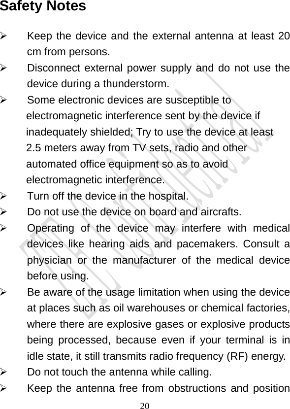                                     20Safety Notes   Keep the device and the external antenna at least 20    cm from persons.  Disconnect external power supply and do not use the device during a thunderstorm.   Some electronic devices are susceptible to electromagnetic interference sent by the device if inadequately shielded; Try to use the device at least 2.5 meters away from TV sets, radio and other automated office equipment so as to avoid electromagnetic interference.   Turn off the device in the hospital.    Do not use the device on board and aircrafts.   Operating of the device may interfere with medical devices like hearing aids and pacemakers. Consult a physician or the manufacturer of the medical device before using.   Be aware of the usage limitation when using the device at places such as oil warehouses or chemical factories, where there are explosive gases or explosive products being processed, because even if your terminal is in idle state, it still transmits radio frequency (RF) energy.   Do not touch the antenna while calling.   Keep the antenna free from obstructions and position 