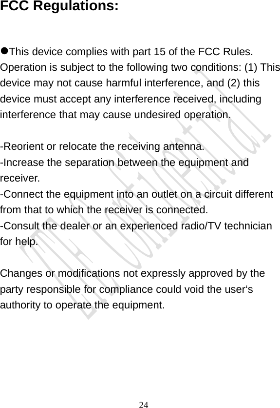                                     24FCC Regulations:  This device complies with part 15 of the FCC Rules. Operation is subject to the following two conditions: (1) This device may not cause harmful interference, and (2) this device must accept any interference received, including interference that may cause undesired operation.  -Reorient or relocate the receiving antenna. -Increase the separation between the equipment and receiver. -Connect the equipment into an outlet on a circuit different from that to which the receiver is connected. -Consult the dealer or an experienced radio/TV technician for help.  Changes or modifications not expressly approved by the party responsible for compliance could void the user‘s authority to operate the equipment.  
