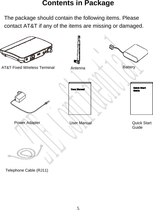                                     5Contents in Package The package should contain the following items. Please contact AT&amp;T if any of the items are missing or damaged. Antenna  Battery Power Adapter  User Manual  Quick Start Guide Telephone Cable (RJ11) AT&amp;T Fixed Wireless Terminal 
