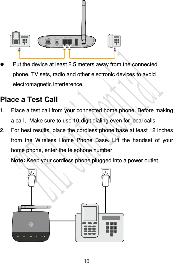                                     10    Put the device at least 2.5 meters away from the connected phone, TV sets, radio and other electronic devices to avoid electromagnetic interference. Place a Test Call 1.  Place a test call from your connected home phone. Before making a call，Make sure to use 10-digit dialing even for local calls.  2.  For best results, place the cordless phone base at least 12 inches from  the  Wireless  Home  Phone  Base.  Lift  the  handset  of  your home phone, enter the telephone number  Note: Keep your cordless phone plugged into a power outlet.  