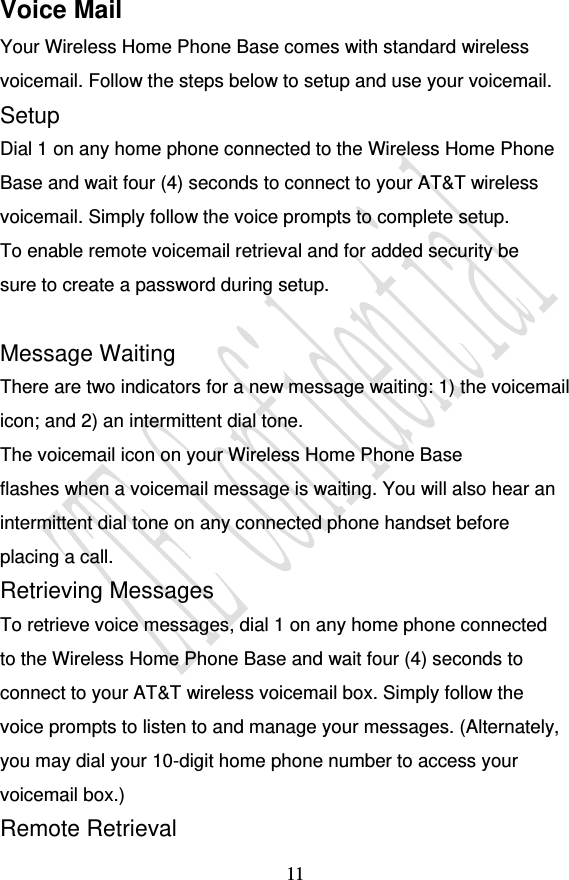                                    11 Voice Mail Your Wireless Home Phone Base comes with standard wireless voicemail. Follow the steps below to setup and use your voicemail. Setup Dial 1 on any home phone connected to the Wireless Home Phone Base and wait four (4) seconds to connect to your AT&amp;T wireless voicemail. Simply follow the voice prompts to complete setup. To enable remote voicemail retrieval and for added security be sure to create a password during setup.  Message Waiting There are two indicators for a new message waiting: 1) the voicemail icon; and 2) an intermittent dial tone. The voicemail icon on your Wireless Home Phone Base flashes when a voicemail message is waiting. You will also hear an intermittent dial tone on any connected phone handset before placing a call. Retrieving Messages To retrieve voice messages, dial 1 on any home phone connected to the Wireless Home Phone Base and wait four (4) seconds to connect to your AT&amp;T wireless voicemail box. Simply follow the voice prompts to listen to and manage your messages. (Alternately, you may dial your 10-digit home phone number to access your voicemail box.) Remote Retrieval 