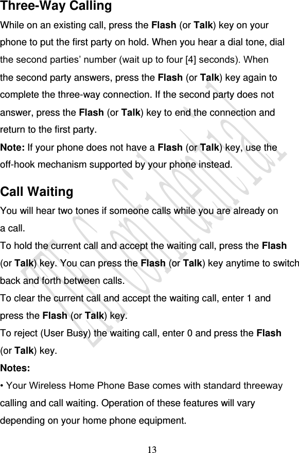                                     13 Three-Way Calling While on an existing call, press the Flash (or Talk) key on your phone to put the first party on hold. When you hear a dial tone, dial the second parties’ number (wait up to four [4] seconds). When the second party answers, press the Flash (or Talk) key again to complete the three-way connection. If the second party does not answer, press the Flash (or Talk) key to end the connection and return to the first party. Note: If your phone does not have a Flash (or Talk) key, use the off-hook mechanism supported by your phone instead. Call Waiting You will hear two tones if someone calls while you are already on a call. To hold the current call and accept the waiting call, press the Flash (or Talk) key. You can press the Flash (or Talk) key anytime to switch back and forth between calls. To clear the current call and accept the waiting call, enter 1 and press the Flash (or Talk) key. To reject (User Busy) the waiting call, enter 0 and press the Flash (or Talk) key. Notes: • Your Wireless Home Phone Base comes with standard threeway calling and call waiting. Operation of these features will vary depending on your home phone equipment. 