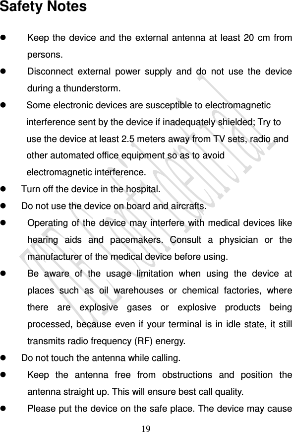                                     19 Safety Notes   Keep the device and the external antenna at least 20 cm from persons.   Disconnect  external  power  supply  and  do  not  use  the  device during a thunderstorm.   Some electronic devices are susceptible to electromagnetic interference sent by the device if inadequately shielded; Try to use the device at least 2.5 meters away from TV sets, radio and other automated office equipment so as to avoid electromagnetic interference.   Turn off the device in the hospital.    Do not use the device on board and aircrafts.   Operating of the device may interfere with medical devices like hearing  aids  and  pacemakers.  Consult  a  physician  or  the manufacturer of the medical device before using.   Be  aware  of  the  usage  limitation  when  using  the  device  at places  such  as  oil  warehouses  or  chemical  factories,  where there  are  explosive  gases  or  explosive  products  being processed, because even if your terminal is in idle state, it still transmits radio frequency (RF) energy.   Do not touch the antenna while calling.   Keep  the  antenna  free  from  obstructions  and  position  the antenna straight up. This will ensure best call quality.   Please put the device on the safe place. The device may cause 