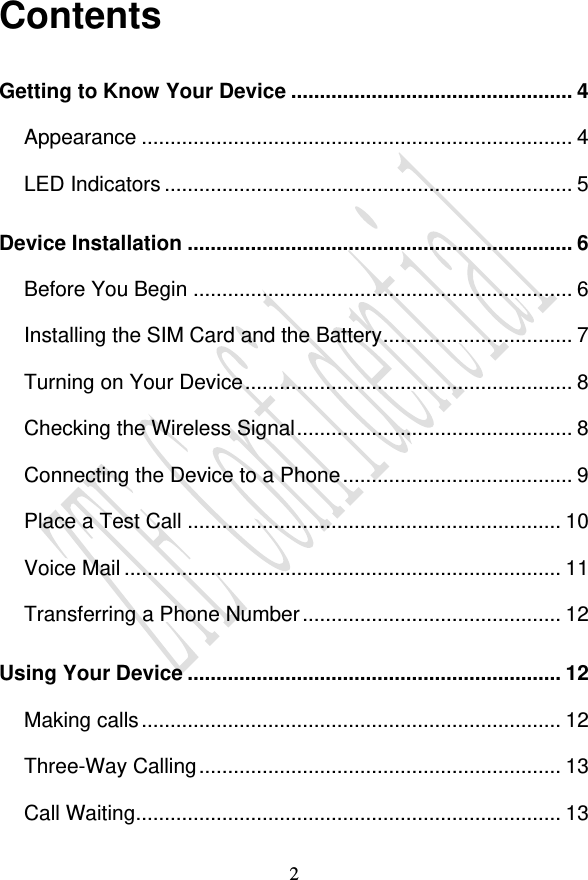                                     2 Contents Getting to Know Your Device ................................................. 4 Appearance ........................................................................... 4 LED Indicators ....................................................................... 5 Device Installation ................................................................... 6 Before You Begin .................................................................. 6 Installing the SIM Card and the Battery ................................. 7 Turning on Your Device ......................................................... 8 Checking the Wireless Signal ................................................ 8 Connecting the Device to a Phone ........................................ 9 Place a Test Call ................................................................. 10 Voice Mail ............................................................................ 11 Transferring a Phone Number ............................................. 12 Using Your Device ................................................................. 12 Making calls ......................................................................... 12 Three-Way Calling ............................................................... 13 Call Waiting .......................................................................... 13 