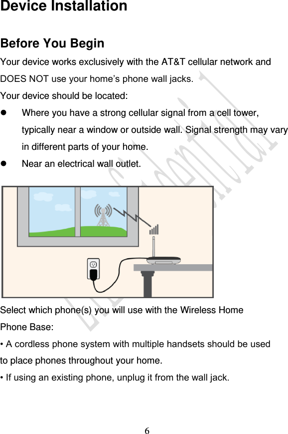                                     6 Device Installation Before You Begin Your device works exclusively with the AT&amp;T cellular network and DOES NOT use your home’s phone wall jacks. Your device should be located:   Where you have a strong cellular signal from a cell tower, typically near a window or outside wall. Signal strength may vary in different parts of your home.   Near an electrical wall outlet.   Select which phone(s) you will use with the Wireless Home Phone Base: • A cordless phone system with multiple handsets should be used to place phones throughout your home. • If using an existing phone, unplug it from the wall jack.  