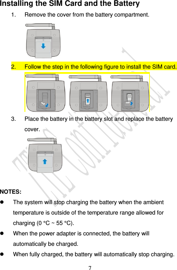                                     7 Installing the SIM Card and the Battery 1.  Remove the cover from the battery compartment.  2.  Follow the step in the following figure to install the SIM card.  3.  Place the battery in the battery slot and replace the battery cover.    NOTES:   The system will stop charging the battery when the ambient temperature is outside of the temperature range allowed for charging (0 °C ~ 55 °C).   When the power adapter is connected, the battery will automatically be charged.   When fully charged, the battery will automatically stop charging. 
