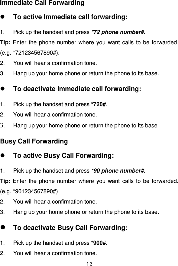                                     12 Immediate Call Forwarding  To active Immediate call forwarding: 1.  Pick up the handset and press *72 phone number#.  Tip: Enter the phone number where you want calls to be forwarded.  (e.g. *721234567890#). 2.  You will hear a confirmation tone. 3.  Hang up your home phone or return the phone to its base.  To deactivate Immediate call forwarding: 1.  Pick up the handset and press *720#.  2.  You will hear a confirmation tone. 3. Hang up your home phone or return the phone to its base Busy Call Forwarding  To active Busy Call Forwarding: 1.  Pick up the handset and press *90 phone number#.  Tip: Enter the phone  number where you want calls to be forwarded.  (e.g. *901234567890#) 2.  You will hear a confirmation tone. 3.  Hang up your home phone or return the phone to its base.  To deactivate Busy Call Forwarding: 1.  Pick up the handset and press *900#.  2.  You will hear a confirmation tone. 