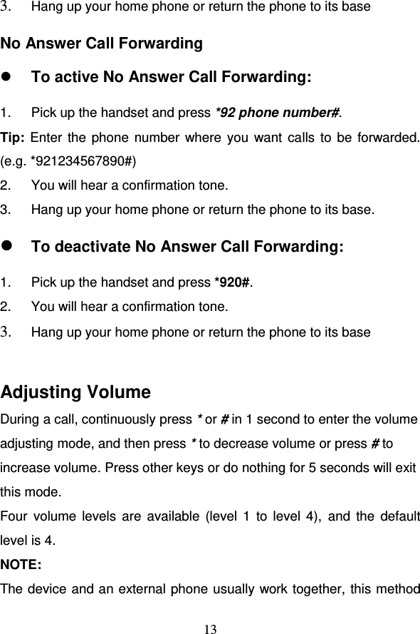                                     13 3. Hang up your home phone or return the phone to its base No Answer Call Forwarding  To active No Answer Call Forwarding: 1.  Pick up the handset and press *92 phone number#.  Tip: Enter the phone  number where you want calls to be forwarded.  (e.g. *921234567890#) 2.  You will hear a confirmation tone. 3.  Hang up your home phone or return the phone to its base.  To deactivate No Answer Call Forwarding: 1.  Pick up the handset and press *920#.  2.  You will hear a confirmation tone. 3. Hang up your home phone or return the phone to its base  Adjusting Volume During a call, continuously press * or # in 1 second to enter the volume adjusting mode, and then press * to decrease volume or press # to increase volume. Press other keys or do nothing for 5 seconds will exit this mode.  Four  volume  levels  are  available  (level 1  to  level 4),  and  the  default level is 4. NOTE:  The device and an external phone usually work together, this method 