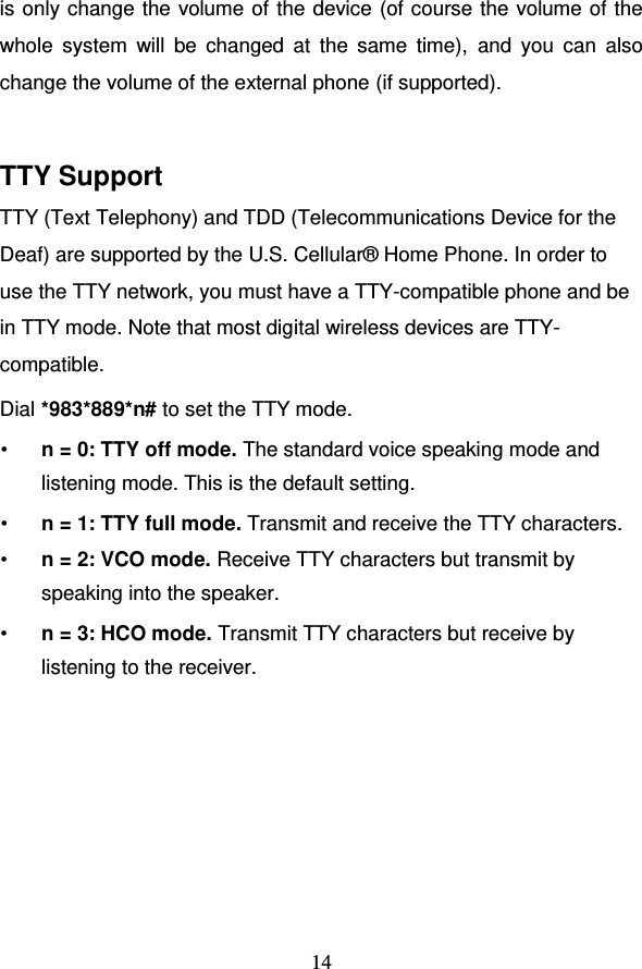                                     14 is only change the volume of the device (of course the volume of the whole  system  will  be  changed  at  the  same  time),  and  you  can  also change the volume of the external phone (if supported).  TTY Support TTY (Text Telephony) and TDD (Telecommunications Device for the Deaf) are supported by the U.S. Cellular® Home Phone. In order to use the TTY network, you must have a TTY-compatible phone and be in TTY mode. Note that most digital wireless devices are TTY-compatible. Dial *983*889*n# to set the TTY mode. • n = 0: TTY off mode. The standard voice speaking mode and listening mode. This is the default setting. • n = 1: TTY full mode. Transmit and receive the TTY characters. • n = 2: VCO mode. Receive TTY characters but transmit by speaking into the speaker. • n = 3: HCO mode. Transmit TTY characters but receive by listening to the receiver.  