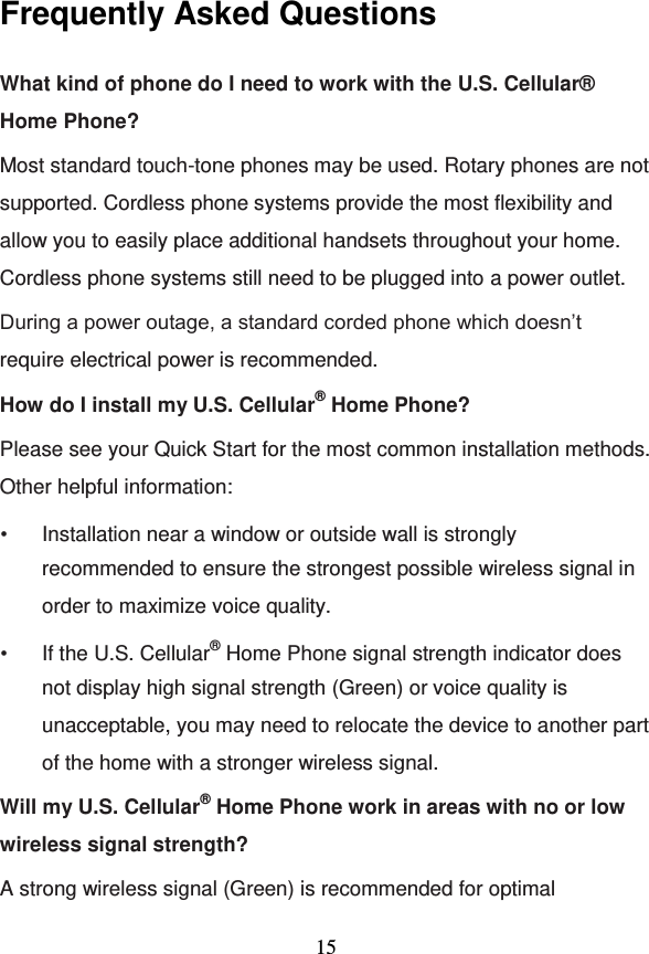                                     15 Frequently Asked Questions What kind of phone do I need to work with the U.S. Cellular® Home Phone? Most standard touch-tone phones may be used. Rotary phones are not supported. Cordless phone systems provide the most flexibility and allow you to easily place additional handsets throughout your home. Cordless phone systems still need to be plugged into a power outlet.  During a power outage, a standard corded phone which doesn’t require electrical power is recommended. How do I install my U.S. Cellular® Home Phone? Please see your Quick Start for the most common installation methods. Other helpful information: • Installation near a window or outside wall is strongly recommended to ensure the strongest possible wireless signal in order to maximize voice quality. • If the U.S. Cellular® Home Phone signal strength indicator does not display high signal strength (Green) or voice quality is unacceptable, you may need to relocate the device to another part of the home with a stronger wireless signal. Will my U.S. Cellular® Home Phone work in areas with no or low wireless signal strength? A strong wireless signal (Green) is recommended for optimal 