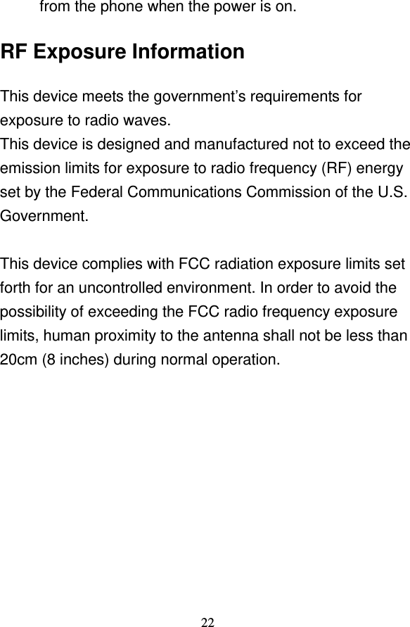                                     22 from the phone when the power is on. RF Exposure Information This device meets the government’s requirements for exposure to radio waves. This device is designed and manufactured not to exceed the emission limits for exposure to radio frequency (RF) energy set by the Federal Communications Commission of the U.S. Government.  This device complies with FCC radiation exposure limits set forth for an uncontrolled environment. In order to avoid the possibility of exceeding the FCC radio frequency exposure limits, human proximity to the antenna shall not be less than 20cm (8 inches) during normal operation.   