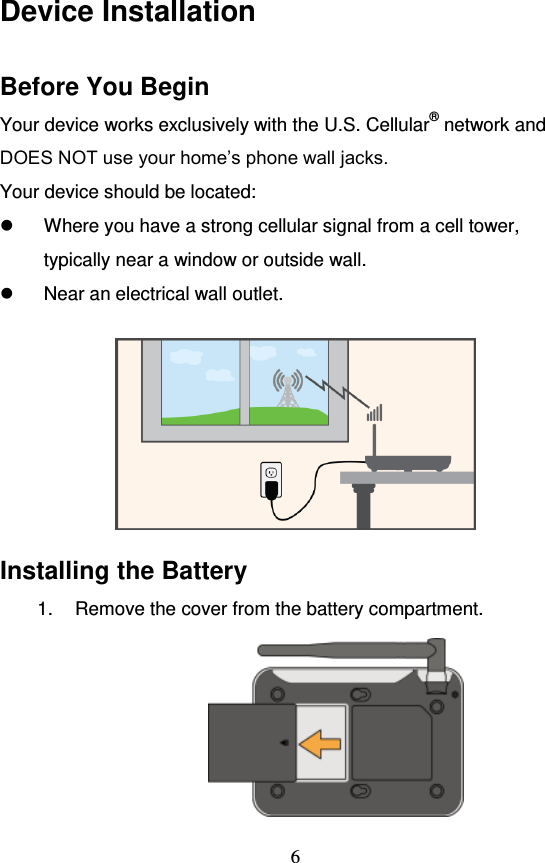                                     6 Device Installation Before You Begin Your device works exclusively with the U.S. Cellular® network and DOES NOT use your home’s phone wall jacks. Your device should be located:   Where you have a strong cellular signal from a cell tower, typically near a window or outside wall.   Near an electrical wall outlet.   Installing the Battery 1.  Remove the cover from the battery compartment.  