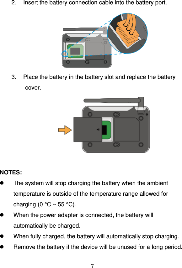                                     7  2.  Insert the battery connection cable into the battery port.  3.  Place the battery in the battery slot and replace the battery cover.   NOTES:   The system will stop charging the battery when the ambient temperature is outside of the temperature range allowed for charging (0 °C ~ 55 °C).   When the power adapter is connected, the battery will automatically be charged.   When fully charged, the battery will automatically stop charging.   Remove the battery if the device will be unused for a long period. 