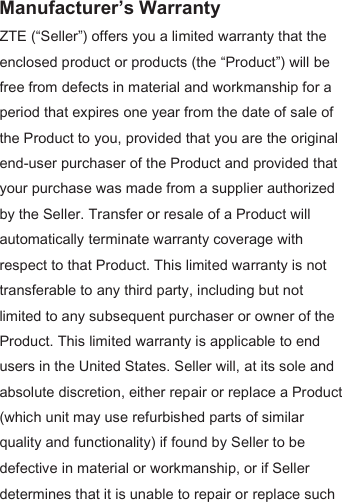 Manufacturer’s Warranty ZTE (“Seller”) offers you a limited warranty that the enclosed product or products (the “Product”) will be free from defects in material and workmanship for a period that expires one year from the date of sale of the Product to you, provided that you are the original end-user purchaser of the Product and provided that your purchase was made from a supplier authorized by the Seller. Transfer or resale of a Product will automatically terminate warranty coverage with respect to that Product. This limited warranty is not transferable to any third party, including but not limited to any subsequent purchaser or owner of the Product. This limited warranty is applicable to end users in the United States. Seller will, at its sole and absolute discretion, either repair or replace a Product (which unit may use refurbished parts of similar quality and functionality) if found by Seller to be defective in material or workmanship, or if Seller determines that it is unable to repair or replace such 