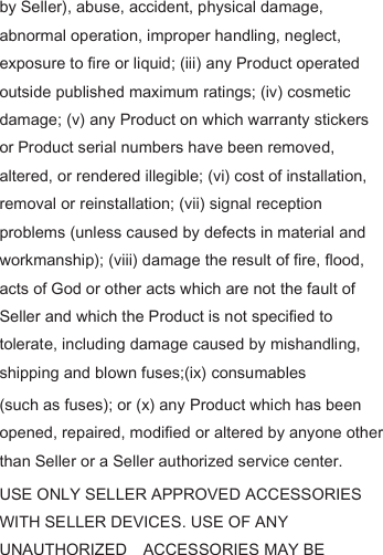 by Seller), abuse, accident, physical damage, abnormal operation, improper handling, neglect, exposure to fire or liquid; (iii) any Product operated outside published maximum ratings; (iv) cosmetic damage; (v) any Product on which warranty stickers or Product serial numbers have been removed, altered, or rendered illegible; (vi) cost of installation, removal or reinstallation; (vii) signal reception problems (unless caused by defects in material and workmanship); (viii) damage the result of fire, flood, acts of God or other acts which are not the fault of Seller and which the Product is not specified to tolerate, including damage caused by mishandling,   shipping and blown fuses;(ix) consumables   (such as fuses); or (x) any Product which has been opened, repaired, modified or altered by anyone other than Seller or a Seller authorized service center. USE ONLY SELLER APPROVED ACCESSORIES WITH SELLER DEVICES. USE OF ANY UNAUTHORIZED    ACCESSORIES MAY BE 
