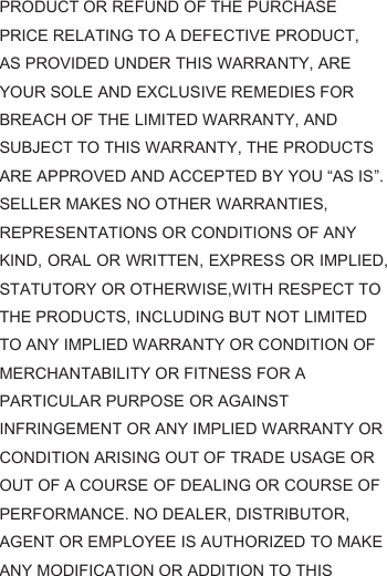 PRODUCT OR REFUND OF THE PURCHASE PRICE RELATING TO A DEFECTIVE PRODUCT, AS PROVIDED UNDER THIS WARRANTY, ARE YOUR SOLE AND EXCLUSIVE REMEDIES FOR BREACH OF THE LIMITED WARRANTY, AND SUBJECT TO THIS WARRANTY, THE PRODUCTS ARE APPROVED AND ACCEPTED BY YOU “AS IS”. SELLER MAKES NO OTHER WARRANTIES, REPRESENTATIONS OR CONDITIONS OF ANY KIND, ORAL OR WRITTEN, EXPRESS OR IMPLIED, STATUTORY OR OTHERWISE,WITH RESPECT TO THE PRODUCTS, INCLUDING BUT NOT LIMITED TO ANY IMPLIED WARRANTY OR CONDITION OF MERCHANTABILITY OR FITNESS FOR A PARTICULAR PURPOSE OR AGAINST INFRINGEMENT OR ANY IMPLIED WARRANTY OR CONDITION ARISING OUT OF TRADE USAGE OR OUT OF A COURSE OF DEALING OR COURSE OF PERFORMANCE. NO DEALER, DISTRIBUTOR, AGENT OR EMPLOYEE IS AUTHORIZED TO MAKE ANY MODIFICATION OR ADDITION TO THIS 