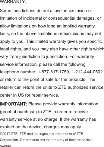 WARRANTY.   Some jurisdictions do not allow the exclusion or limitation of incidental or consequential damages, or allow limitations on how long an implied warranty lasts, so the above limitations or exclusions may not apply to you. This limited warranty gives you specific legal rights, and you may also have other rights which vary from jurisdiction to jurisdiction. For warranty service information, please call the following telephone number: 1-877-817-1759, 1-212-444-0502 or return to the point of sale for the products. The retailer can return the units to ZTE authorized service center in US for repair service.   IMPORTANT: Please provide warranty information (proof of purchase) to ZTE in order to receive warranty service at no charge. If the warranty has expired on the device, charges may apply. ©2017 ZTE. ZTE and the logos are trademarks of ZTE                                       Corporation. Other marks are the property of their respective owners. 