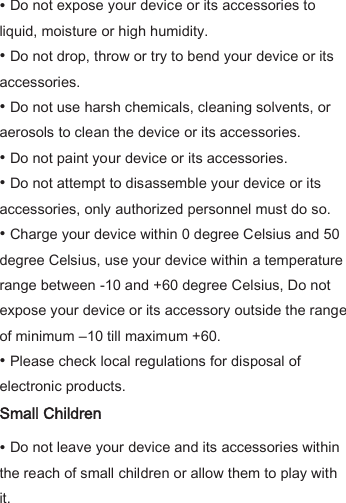 • Do not expose your device or its accessories to liquid, moisture or high humidity. • Do not drop, throw or try to bend your device or its accessories. • Do not use harsh chemicals, cleaning solvents, or aerosols to clean the device or its accessories. • Do not paint your device or its accessories.   • Do not attempt to disassemble your device or its accessories, only authorized personnel must do so. • Charge your device within 0 degree Celsius and 50 degree Celsius, use your device within a temperature range between -10 and +60 degree Celsius, Do not expose your device or its accessory outside the range of minimum –10 till maximum +60. • Please check local regulations for disposal of electronic products.   Small Children • Do not leave your device and its accessories within the reach of small children or allow them to play with it. 