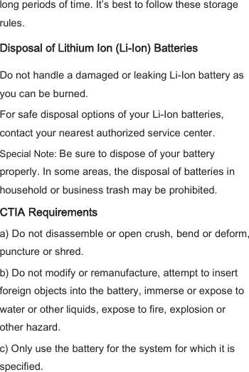 long periods of time. It’s best to follow these storage rules. Disposal of Lithium Ion (Li-Ion) Batteries Do not handle a damaged or leaking Li-Ion battery as you can be burned. For safe disposal options of your Li-Ion batteries, contact your nearest authorized service center. Special Note: Be sure to dispose of your battery properly. In some areas, the disposal of batteries in household or business trash may be prohibited. CTIA Requirements a) Do not disassemble or open crush, bend or deform, puncture or shred.   b) Do not modify or remanufacture, attempt to insert foreign objects into the battery, immerse or expose to water or other liquids, expose to fire, explosion or other hazard.   c) Only use the battery for the system for which it is specified.   