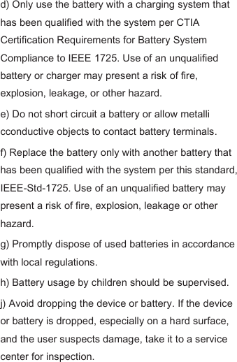 d) Only use the battery with a charging system that has been qualified with the system per CTIA Certification Requirements for Battery System Compliance to IEEE 1725. Use of an unqualified battery or charger may present a risk of fire, explosion, leakage, or other hazard.   e) Do not short circuit a battery or allow metalli cconductive objects to contact battery terminals.   f) Replace the battery only with another battery that has been qualified with the system per this standard, IEEE-Std-1725. Use of an unqualified battery may present a risk of fire, explosion, leakage or other hazard.   g) Promptly dispose of used batteries in accordance with local regulations.   h) Battery usage by children should be supervised.   j) Avoid dropping the device or battery. If the device or battery is dropped, especially on a hard surface, and the user suspects damage, take it to a service center for inspection.   