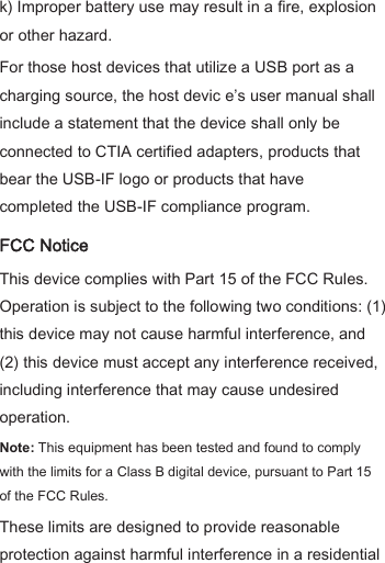 k) Improper battery use may result in a fire, explosion or other hazard.   For those host devices that utilize a USB port as a charging source, the host devic e’s user manual shall include a statement that the device shall only be connected to CTIA certified adapters, products that bear the USB-IF logo or products that have completed the USB-IF compliance program. FCC Notice This device complies with Part 15 of the FCC Rules. Operation is subject to the following two conditions: (1) this device may not cause harmful interference, and (2) this device must accept any interference received, including interference that may cause undesired operation.   Note: This equipment has been tested and found to comply with the limits for a Class B digital device, pursuant to Part 15 of the FCC Rules. These limits are designed to provide reasonable protection against harmful interference in a residential 