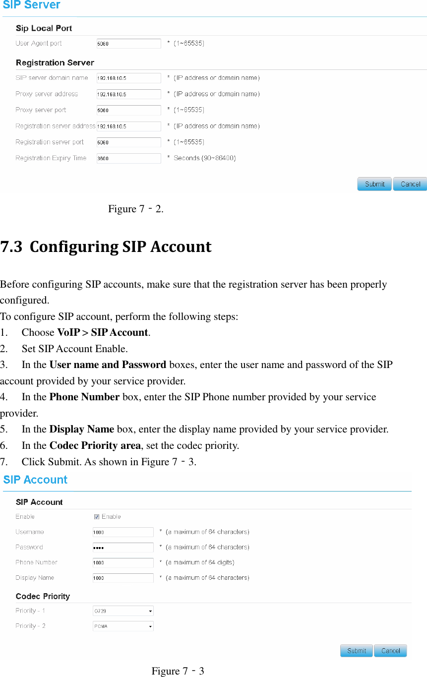    Figure 7‐2. 7.3 Configuring SIP Account Before configuring SIP accounts, make sure that the registration server has been properly configured. To configure SIP account, perform the following steps: 1. Choose VoIP &gt; SIP Account. 2. Set SIP Account Enable. 3. In the User name and Password boxes, enter the user name and password of the SIP account provided by your service provider. 4. In the Phone Number box, enter the SIP Phone number provided by your service provider. 5. In the Display Name box, enter the display name provided by your service provider. 6. In the Codec Priority area, set the codec priority. 7. Click Submit. As shown in Figure 7‐3.    Figure 7‐3  