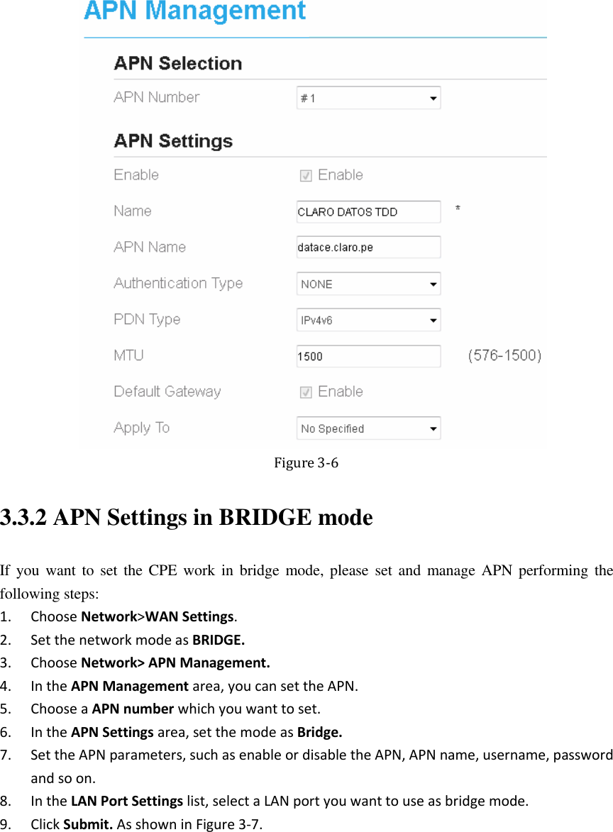    Figure 3-6 3.3.2 APN Settings in BRIDGE mode If you want to set the  CPE work in  bridge  mode, please set and  manage APN  performing the following steps: 1. Choose Network&gt;WAN Settings. 2. Set the network mode as BRIDGE. 3. Choose Network&gt; APN Management. 4. In the APN Management area, you can set the APN. 5. Choose a APN number which you want to set. 6. In the APN Settings area, set the mode as Bridge. 7. Set the APN parameters, such as enable or disable the APN, APN name, username, password and so on. 8. In the LAN Port Settings list, select a LAN port you want to use as bridge mode. 9. Click Submit. As shown in Figure 3-7. 