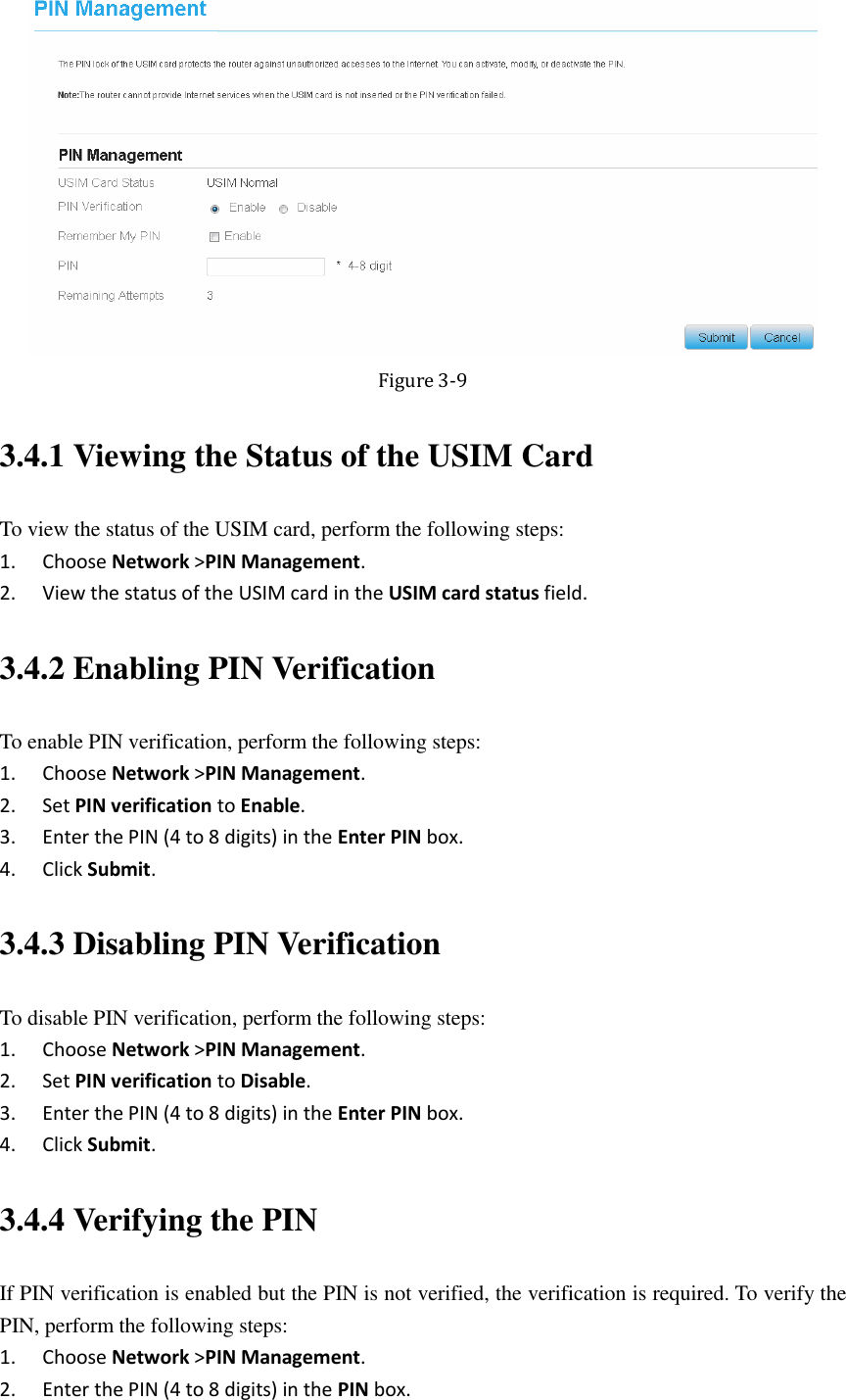    Figure 3-9 3.4.1 Viewing the Status of the USIM Card To view the status of the USIM card, perform the following steps: 1. Choose Network &gt;PIN Management. 2. View the status of the USIM card in the USIM card status field. 3.4.2 Enabling PIN Verification To enable PIN verification, perform the following steps: 1. Choose Network &gt;PIN Management. 2. Set PIN verification to Enable. 3. Enter the PIN (4 to 8 digits) in the Enter PIN box. 4. Click Submit. 3.4.3 Disabling PIN Verification To disable PIN verification, perform the following steps: 1. Choose Network &gt;PIN Management. 2. Set PIN verification to Disable. 3. Enter the PIN (4 to 8 digits) in the Enter PIN box. 4. Click Submit. 3.4.4 Verifying the PIN If PIN verification is enabled but the PIN is not verified, the verification is required. To verify the PIN, perform the following steps: 1. Choose Network &gt;PIN Management. 2. Enter the PIN (4 to 8 digits) in the PIN box. 